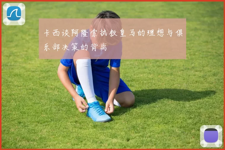 卡西谈阿隆索执教皇马的理想与俱乐部决策的背离