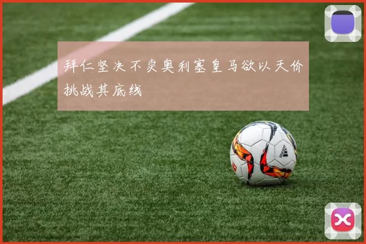 拜仁坚决不卖奥利塞皇马欲以天价挑战其底线
