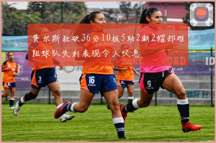 费尔斯狂砍36分10板5助2断2帽却难阻球队失利表现令人叹息