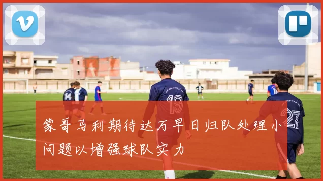 蒙哥马利期待达万早日归队处理小问题以增强球队实力