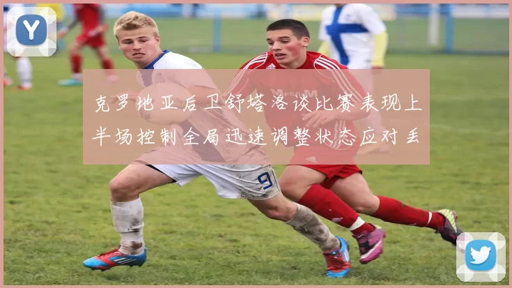克罗地亚后卫舒塔洛谈比赛表现上半场控制全局迅速调整状态应对丢球