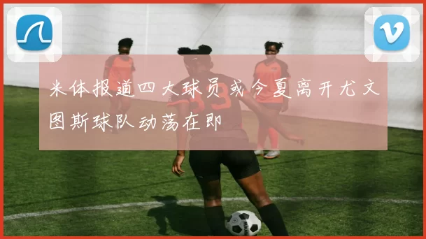 米体报道四大球员或今夏离开尤文图斯球队动荡在即