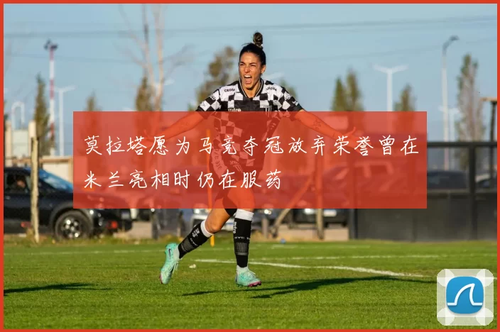 莫拉塔愿为马竞夺冠放弃荣誉曾在米兰亮相时仍在服药
