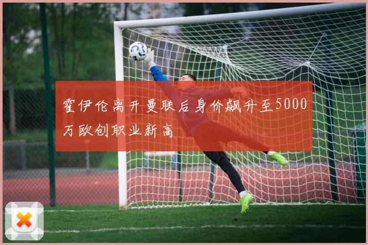 霍伊伦离开曼联后身价飙升至5000万欧创职业新高