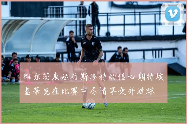 维尔茨表达对斯洛特的信心期待埃基蒂克在比赛中尽情享受并进球