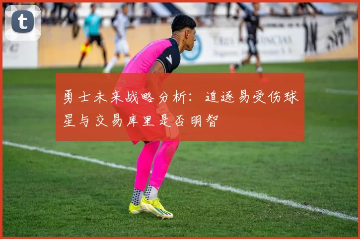 勇士未来战略分析：追逐易受伤球星与交易库里是否明智