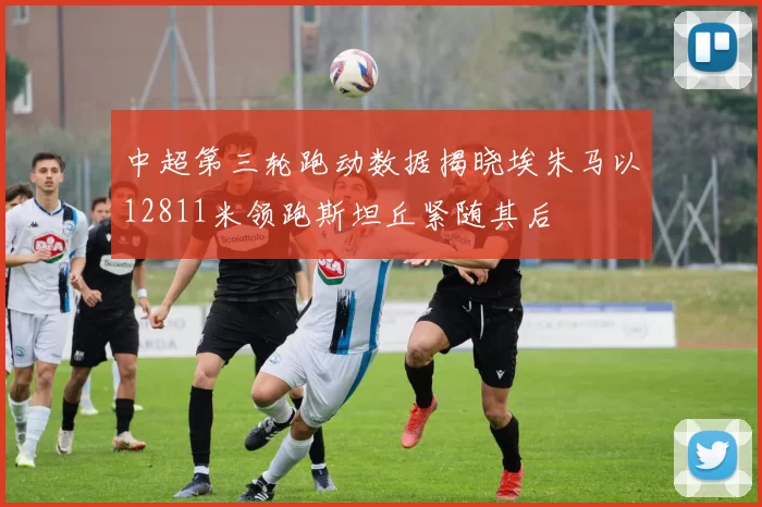 中超第三轮跑动数据揭晓埃朱马以12811米领跑斯坦丘紧随其后