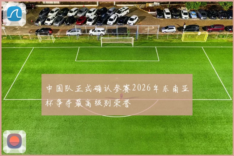 中国队正式确认参赛2026年东南亚杯争夺最高级别荣誉