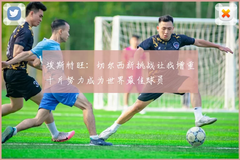 埃斯特旺：切尔西新挑战让我增重十斤努力成为世界最佳球员