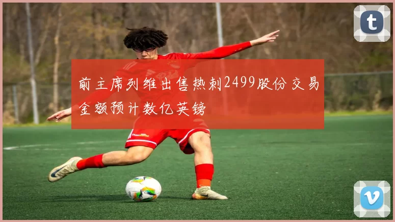前主席列维出售热刺2499股份交易金额预计数亿英镑