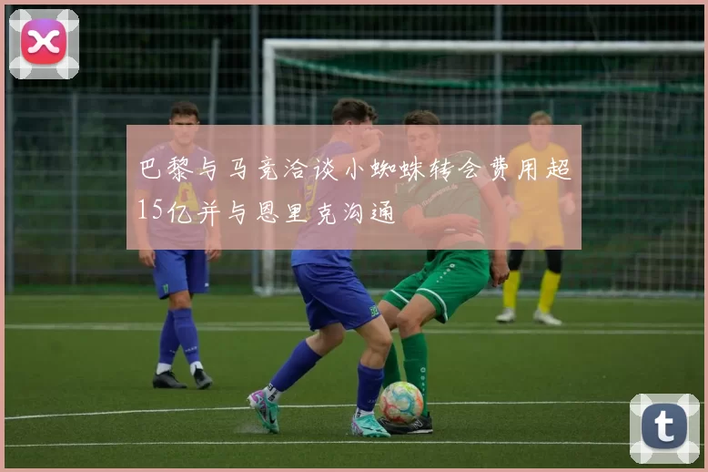 巴黎与马竞洽谈小蜘蛛转会费用超15亿并与恩里克沟通