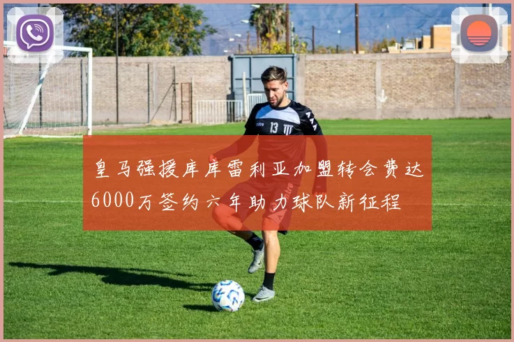 皇马强援库库雷利亚加盟转会费达6000万签约六年助力球队新征程