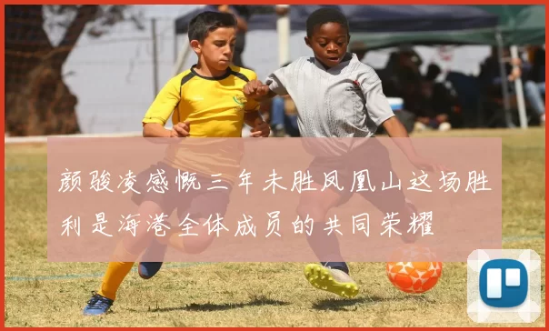 颜骏凌感慨三年未胜凤凰山这场胜利是海港全体成员的共同荣耀